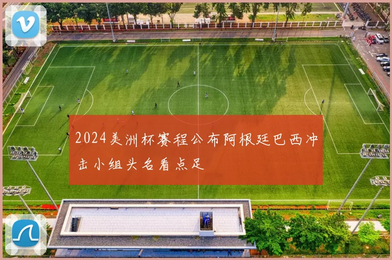 2024美洲杯赛程公布阿根廷巴西冲击小组头名看点足