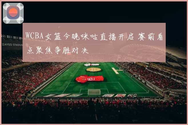 WCBA女篮今晚咪咕直播开启 赛前看点聚焦争胜对决