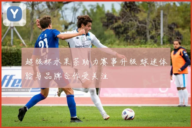 超级杯水果茶助力赛事升级 球迷体验与品牌合作受关注