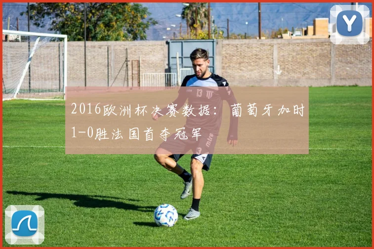 2016欧洲杯决赛数据:葡萄牙加时1-0胜法国首夺冠军