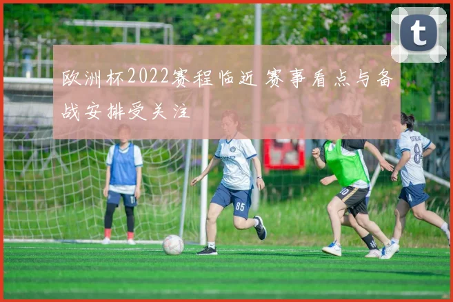 欧洲杯2022赛程临近 赛事看点与备战安排受关注