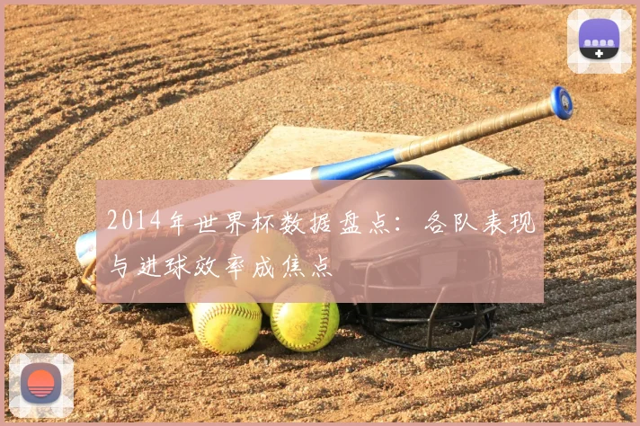 2014年世界杯数据盘点：各队表现与进球效率成焦点