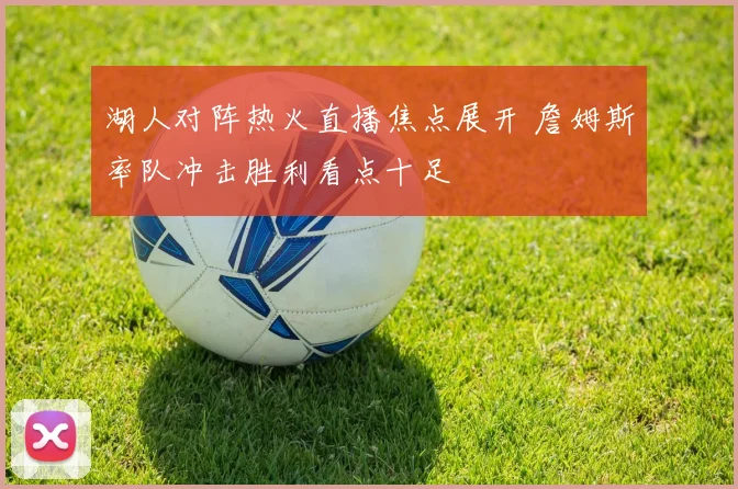 湖人对阵热火直播焦点展开 詹姆斯率队冲击胜利看点十足