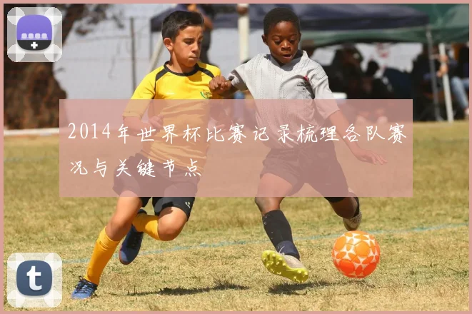 2014年世界杯比赛记录梳理各队赛况与关键节点