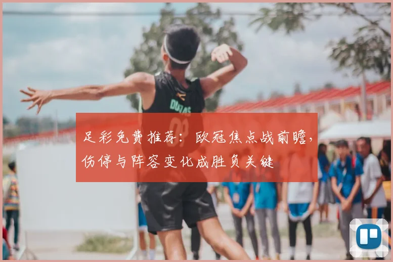 足彩免费推荐：欧冠焦点战前瞻，伤停与阵容变化成胜负关键
